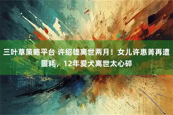 三叶草策略平台 许绍雄离世两月！女儿许惠菁再遭噩耗，12年爱犬离世太心碎