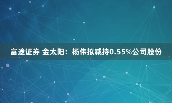 富途证券 金太阳：杨伟拟减持0.55%公司股份