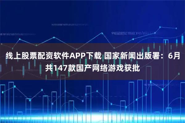 线上股票配资软件APP下载 国家新闻出版署：6月共147款国产网络游戏获批