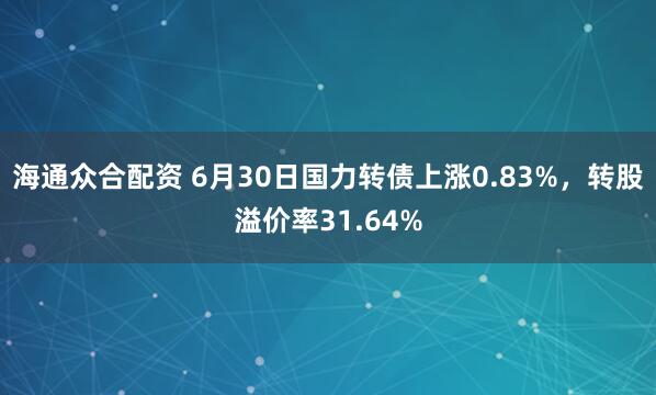 海通众合配资 6月30日国力转债上涨0.83%，转股溢价率31.64%