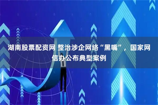 湖南股票配资网 整治涉企网络“黑嘴”，国家网信办公布典型案例