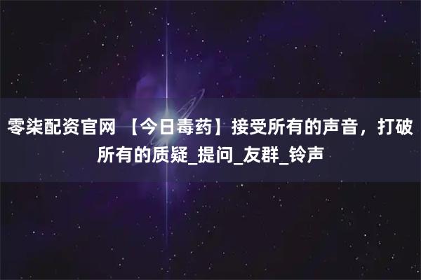 零柒配资官网 【今日毒药】接受所有的声音，打破所有的质疑_提问_友群_铃声