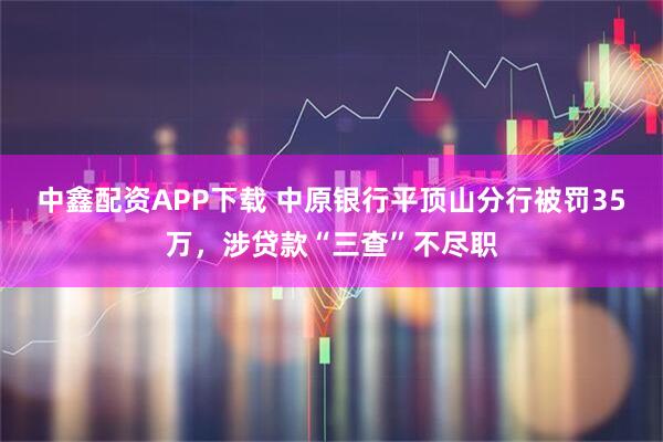 中鑫配资APP下载 中原银行平顶山分行被罚35万，涉贷款“三查”不尽职