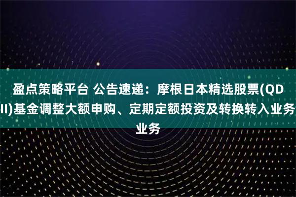 盈点策略平台 公告速递：摩根日本精选股票(QDII)基金调整大额申购、定期定额投资及转换转入业务