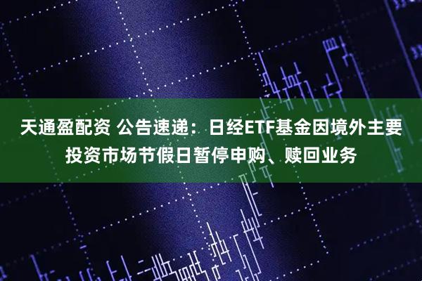 天通盈配资 公告速递：日经ETF基金因境外主要投资市场节假日暂停申购、赎回业务