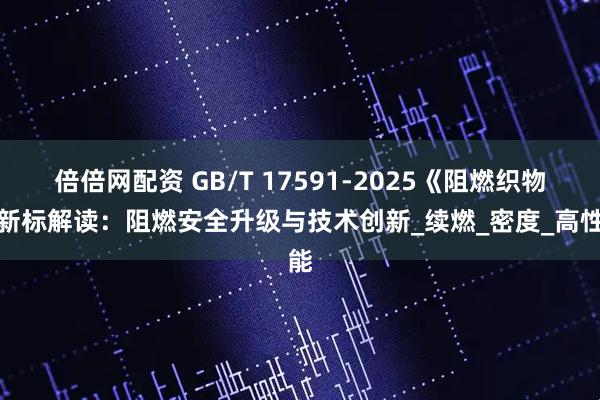 倍倍网配资 GB/T 17591-2025《阻燃织物》新标解读：阻燃安全升级与技术创新_续燃_密度_高性能