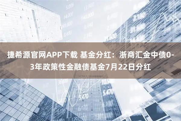 捷希源官网APP下载 基金分红：浙商汇金中债0-3年政策性金融债基金7月22日分红