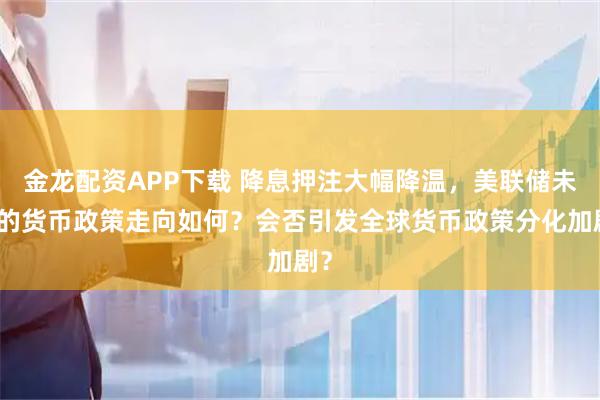 金龙配资APP下载 降息押注大幅降温，美联储未来的货币政策走向如何？会否引发全球货币政策分化加剧？