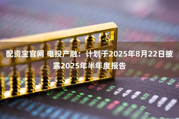 配资宝官网 电投产融：计划于2025年8月22日披露2025年半年度报告