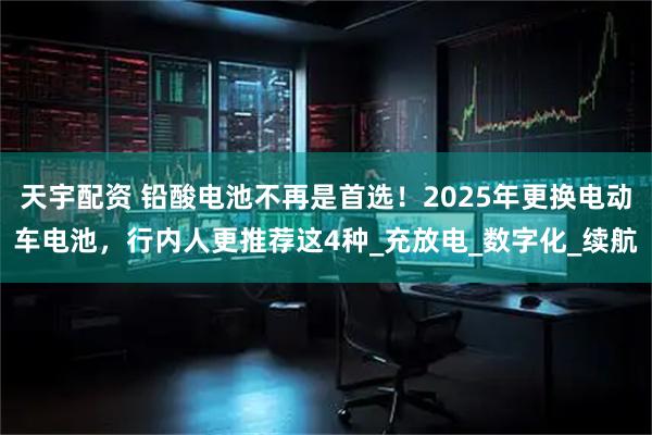 天宇配资 铅酸电池不再是首选！2025年更换电动车电池，行内人更推荐这4种_充放电_数字化_续航