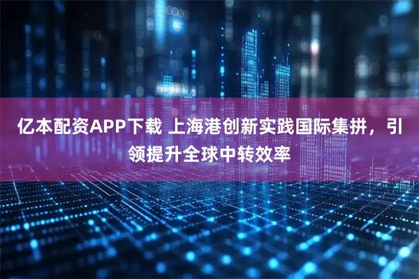 亿本配资APP下载 上海港创新实践国际集拼，引领提升全球中转效率