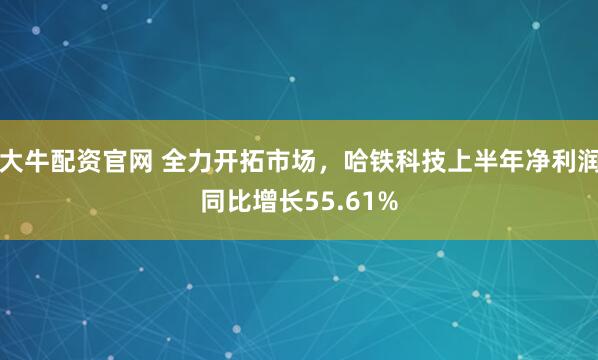 大牛配资官网 全力开拓市场，哈铁科技上半年净利润同比增长55.61%