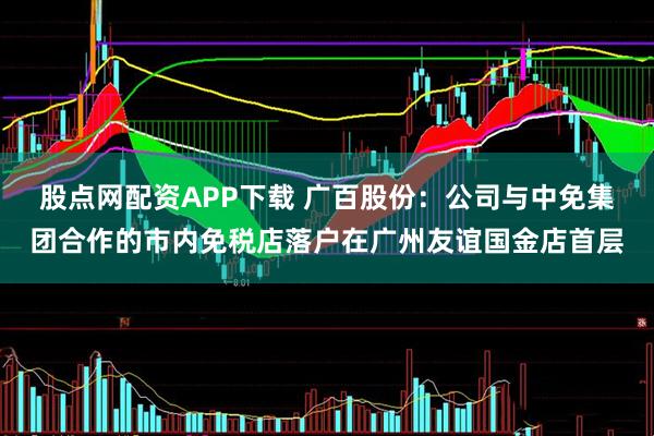 股点网配资APP下载 广百股份：公司与中免集团合作的市内免税店落户在广州友谊国金店首层