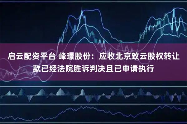 启云配资平台 峰璟股份：应收北京致云股权转让款已经法院胜诉判决且已申请执行