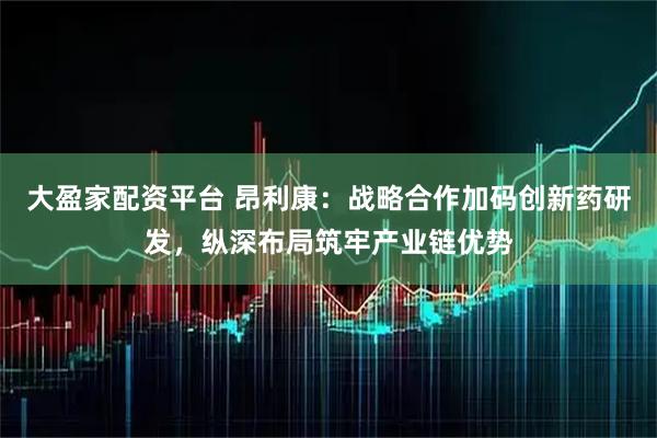 大盈家配资平台 昂利康：战略合作加码创新药研发，纵深布局筑牢产业链优势