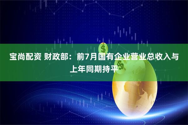 宝尚配资 财政部：前7月国有企业营业总收入与上年同期持平