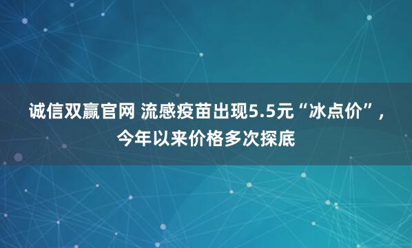 诚信双赢官网 流感疫苗出现5.5元“冰点价”，今年以来价格多次探底