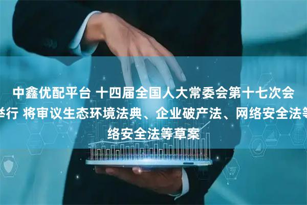 中鑫优配平台 十四届全国人大常委会第十七次会议将举行 将审议生态环境法典、企业破产法、网络安全法等草案